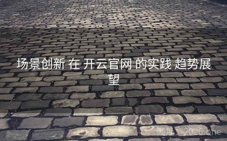 场景创新 在 开云官网 的实践 趋势展望