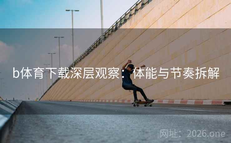 b体育下载深层观察：体能与节奏拆解